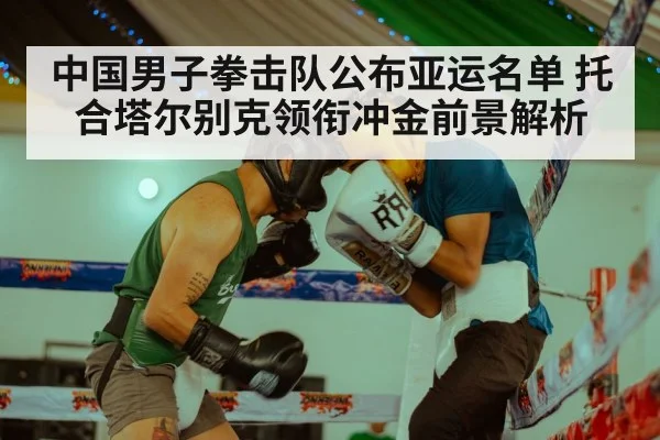 中国男子拳击队公布亚运名单 托合塔尔别克领衔冲金前景解析